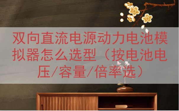 双向直流电源动力电池模拟器怎么选型（按电池电压/容量/倍率选...