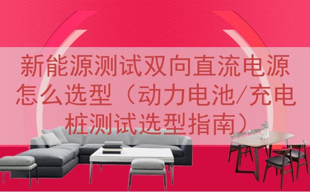 新能源测试双向直流电源怎么选型（动力电池/充电桩测试选型指南...
